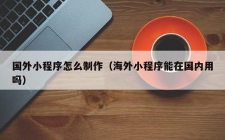 乐陵国外小程序怎么制作（海外小程序能在国内用吗）