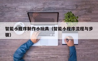 乐陵智能小程序制作小玩具（智能小程序流程与步骤）