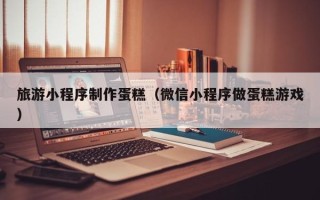 乐陵旅游小程序制作蛋糕（微信小程序做蛋糕游戏）